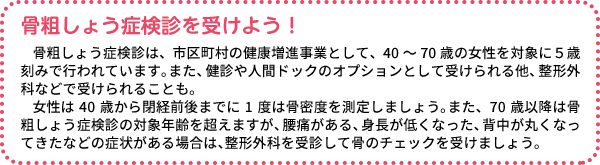骨粗しょう症検診を受けよう! 骨粗しょう症検診は、市区町村の健康増進事業として、40~70歳の女性を対象に5歳刻みで行われています。また、健診や人間ドックのオプションとして受けられる他、整形外科などで受けられることも。女性は40歳から閉経前後までに1度は骨密度を測定しましょう。また、70歳以降は骨粗しょう症検診の対象年齢を超えますが、腰痛がある、身長が低くなった、背中が丸くなってきたなどの症状がある場合は、整形外科を受診して骨のチェックを受けましょう。