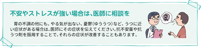 不安やストレスが強い場合は、医師に相談を 胃の不調の他にも、やる気が出ない、憂鬱(ゆううつ)など、うつに近い症状がある場合は、医師にその症状を伝えてください。抗不安薬や抗うつ剤を服用することで、それらの症状が改善することもあります。
