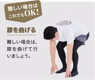 難しい場合はこれでもOK! 膝を曲げる 難しい場合は、膝を曲げて行いましょう。