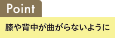 Point 膝や背中が曲がらないように