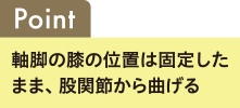 Point 軸足の膝の位置は固定したまま、股関節から曲げる