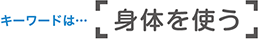 キーワードは「身体を使う」