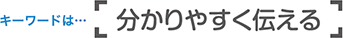 キーワードは「分かりやすく伝える」